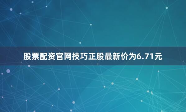 股票配资官网技巧正股最新价为6.71元