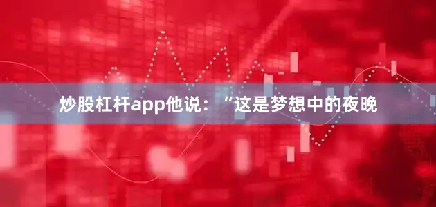 炒股杠杆app　　他说：“这是梦想中的夜晚