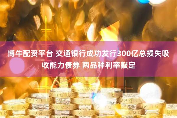 博牛配资平台 交通银行成功发行300亿总损失吸收能力债券 两品种利率敲定