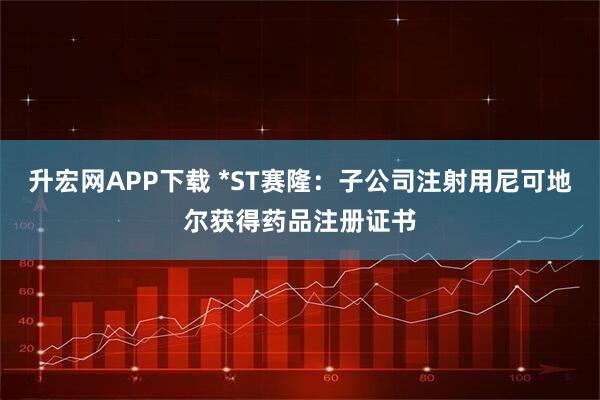 升宏网APP下载 *ST赛隆：子公司注射用尼可地尔获得药品注册证书