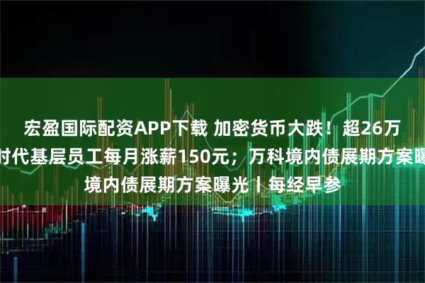 宏盈国际配资APP下载 加密货币大跌!超26万人爆仓;宁德时代基层员工每月涨薪150元;万科境内债展期方案曝光丨每经早参