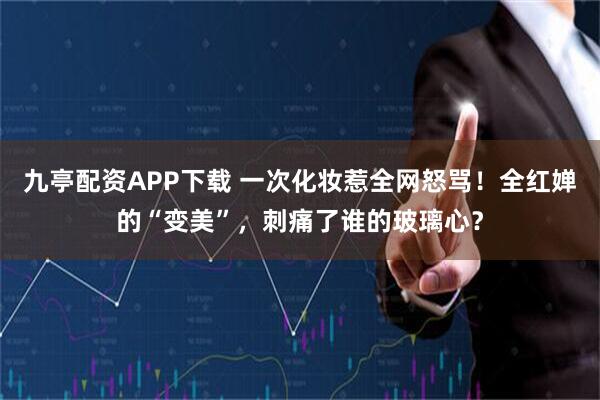 九亭配资APP下载 一次化妆惹全网怒骂!全红婵的“变美”,刺痛了谁的玻璃心?