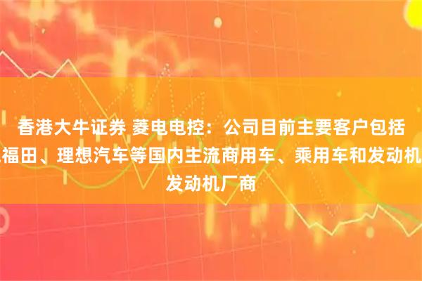 香港大牛证券 菱电电控：公司目前主要客户包括北汽福田、理想汽车等国内主流商用车、乘用车和发动机厂商