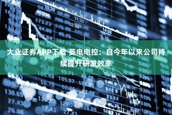 大业证券APP下载 菱电电控：自今年以来公司持续提升研发效率