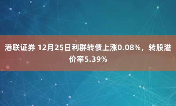 港联证券 12月25日利群转债上涨0.08%,转股溢价率5.39%