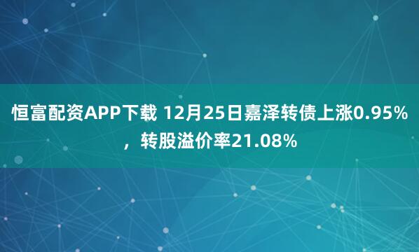 恒富配资APP下载 12月25日嘉泽转债上涨0.95%，转股溢价率21.08%
