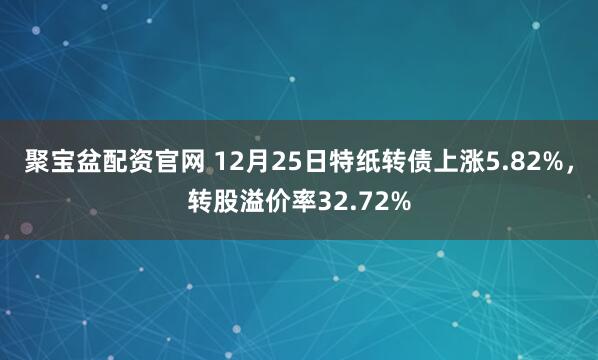 聚宝盆配资官网 12月25日特纸转债上涨5.82%,转股溢价率32.72%