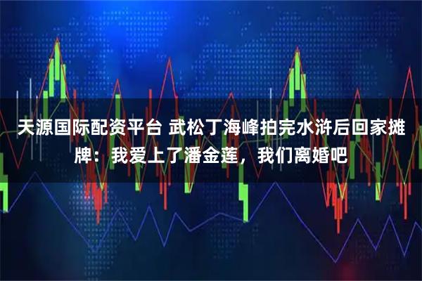 天源国际配资平台 武松丁海峰拍完水浒后回家摊牌:我爱上了潘金莲,我们离婚吧