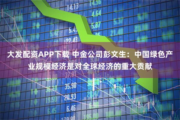 大发配资APP下载 中金公司彭文生：中国绿色产业规模经济是对全球经济的重大贡献
