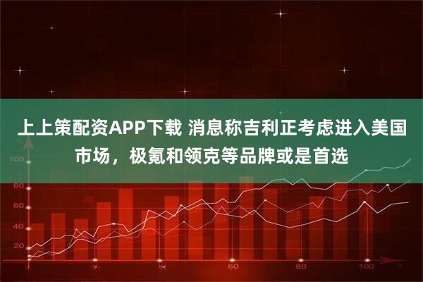 上上策配资APP下载 消息称吉利正考虑进入美国市场，极氪和领克等品牌或是首选