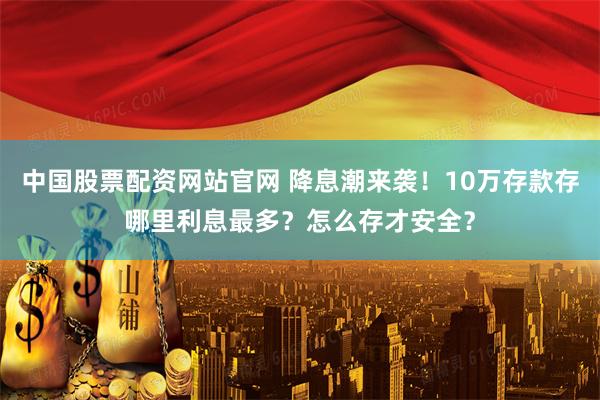 中国股票配资网站官网 降息潮来袭！10万存款存哪里利息最多？怎么存才安全？