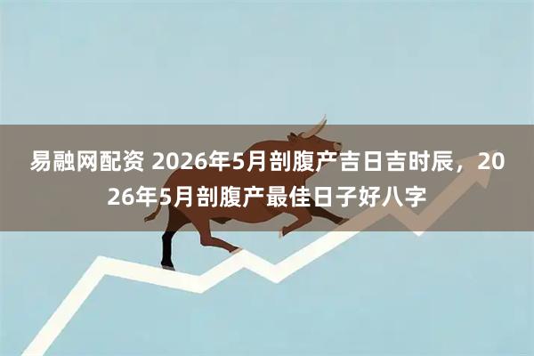 易融网配资 2026年5月剖腹产吉日吉时辰，2026年5月剖腹产最佳日子好八字