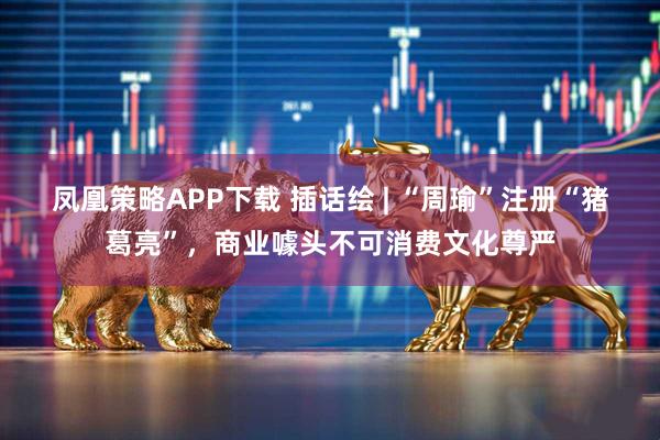 凤凰策略APP下载 插话绘 | “周瑜”注册“猪葛亮”，商业噱头不可消费文化尊严