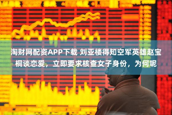 淘财网配资APP下载 刘亚楼得知空军英雄赵宝桐谈恋爱，立即要求核查女子身份，为何呢