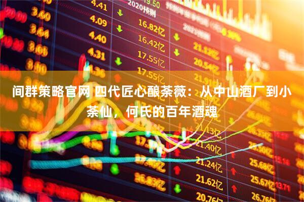 间群策略官网 四代匠心酿荼薇：从中山酒厂到小荼仙，何氏的百年酒魂