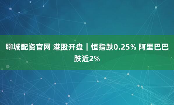 聊城配资官网 港股开盘｜恒指跌0.25% 阿里巴巴跌近2%