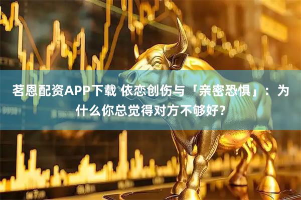 茗恩配资APP下载 依恋创伤与「亲密恐惧」：为什么你总觉得对方不够好？
