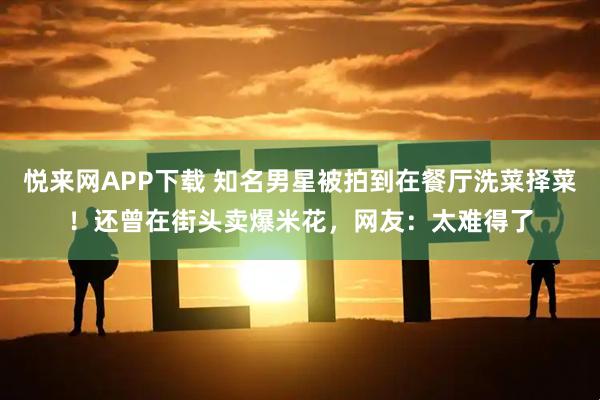 悦来网APP下载 知名男星被拍到在餐厅洗菜择菜！还曾在街头卖爆米花，网友：太难得了