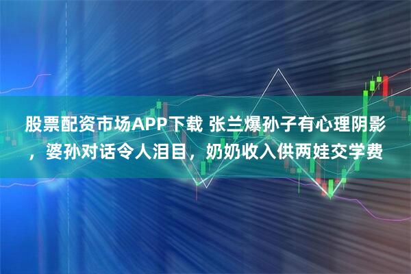 股票配资市场APP下载 张兰爆孙子有心理阴影，婆孙对话令人泪目，奶奶收入供两娃交学费