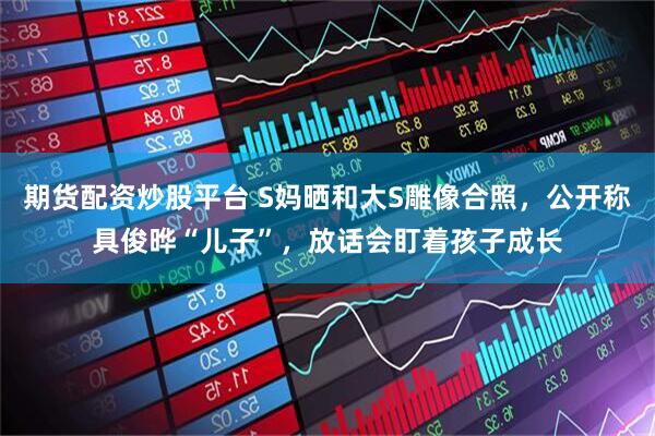期货配资炒股平台 S妈晒和大S雕像合照，公开称具俊晔“儿子”，放话会盯着孩子成长