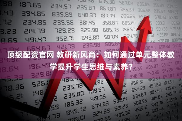 顶级配资官网 教研新风尚：如何通过单元整体教学提升学生思维与素养？