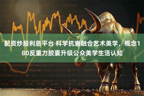 配资炒股利息平台 科学抗衰融合艺术美学,概念180反重力胶囊升级公众美学生活认知