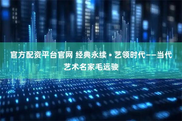官方配资平台官网 经典永续 • 艺领时代——当代艺术名家毛远骏