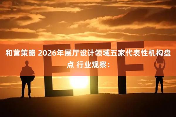 和营策略 2026年展厅设计领域五家代表性机构盘点 行业观察：