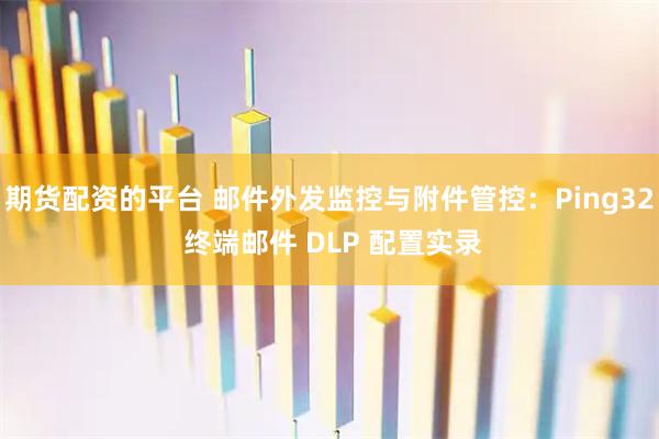 期货配资的平台 邮件外发监控与附件管控：Ping32 终端邮件 DLP 配置实录