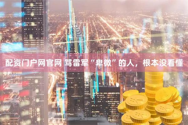 配资门户网官网 骂雷军“卑微”的人,根本没看懂