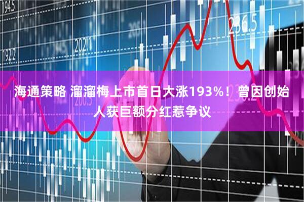 海通策略 溜溜梅上市首日大涨193%！曾因创始人获巨额分红惹争议