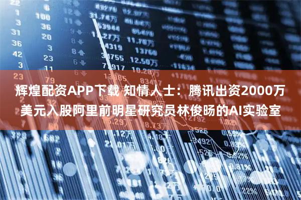 辉煌配资APP下载 知情人士：腾讯出资2000万美元入股阿里前明星研究员林俊旸的AI实验室