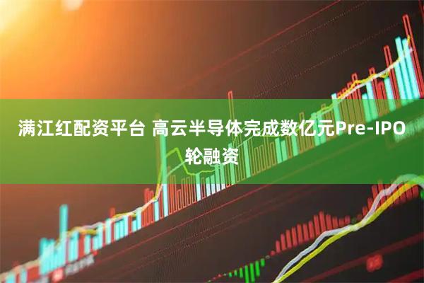 满江红配资平台 高云半导体完成数亿元Pre-IPO轮融资